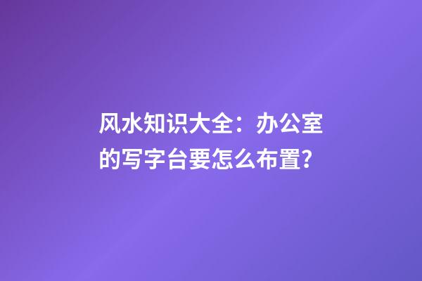 风水知识大全：办公室的写字台要怎么布置？