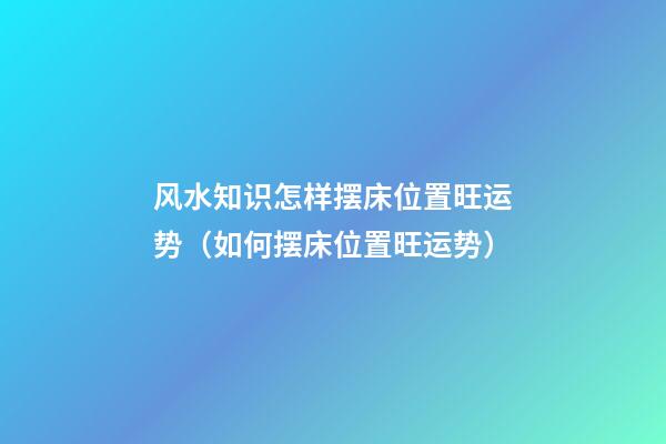 风水知识怎样摆床位置旺运势（如何摆床位置旺运势）