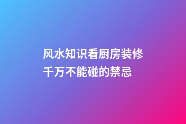 风水知识看厨房装修千万不能碰的禁忌