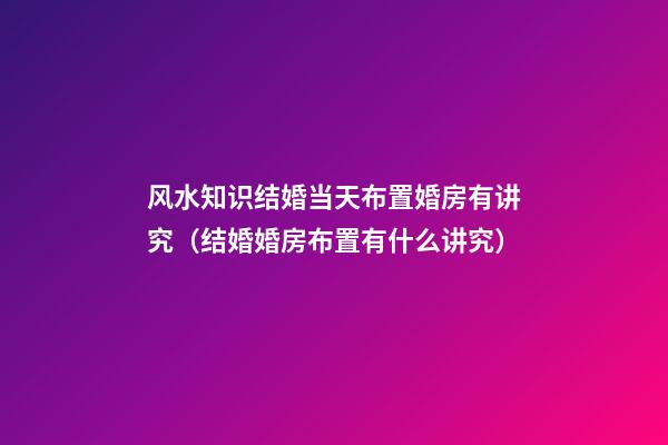 风水知识结婚当天布置婚房有讲究（结婚婚房布置有什么讲究）
