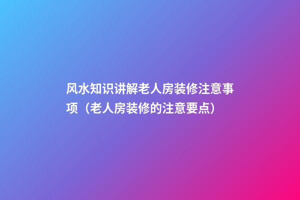风水知识讲解老人房装修注意事项（老人房装修的注意要点）