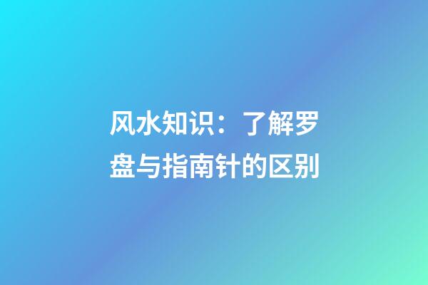 风水知识：了解罗盘与指南针的区别