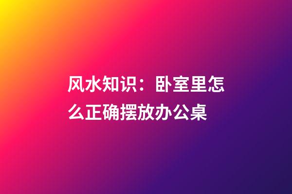 风水知识：卧室里怎么正确摆放办公桌