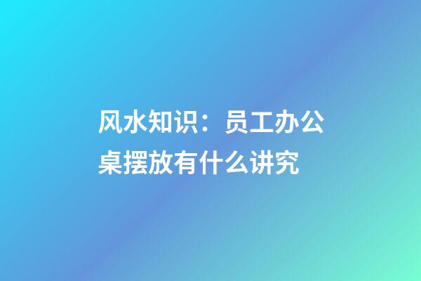 风水知识：员工办公桌摆放有什么讲究