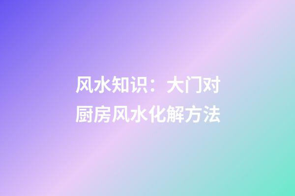 风水知识：大门对厨房风水化解方法