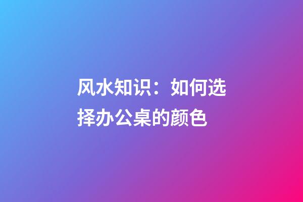 风水知识：如何选择办公桌的颜色