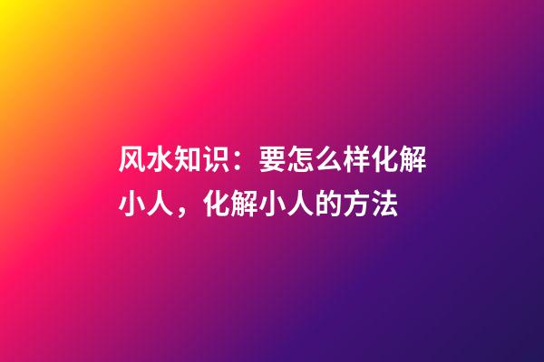 风水知识：要怎么样化解小人，化解小人的方法