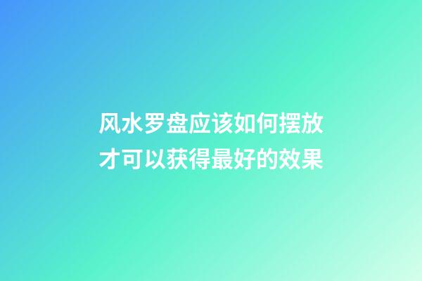 风水罗盘应该如何摆放才可以获得最好的效果