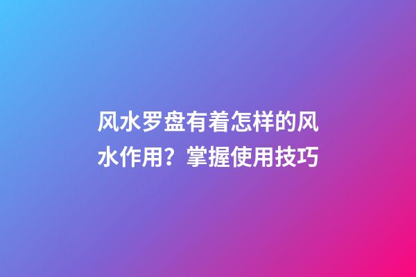 风水罗盘有着怎样的风水作用？掌握使用技巧