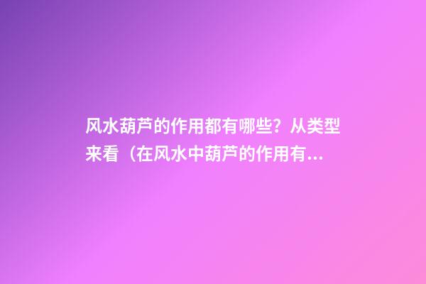 风水葫芦的作用都有哪些？从类型来看（在风水中葫芦的作用有哪些?）
