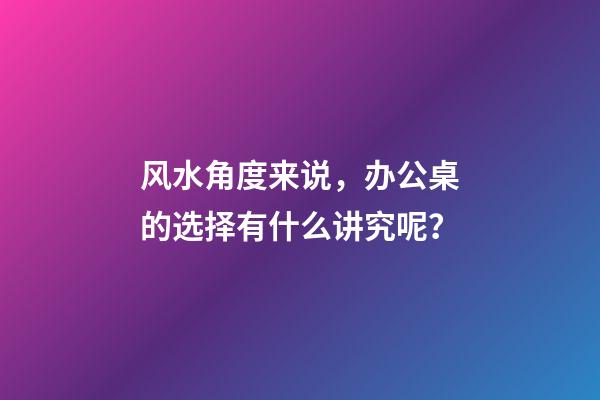 风水角度来说，办公桌的选择有什么讲究呢？