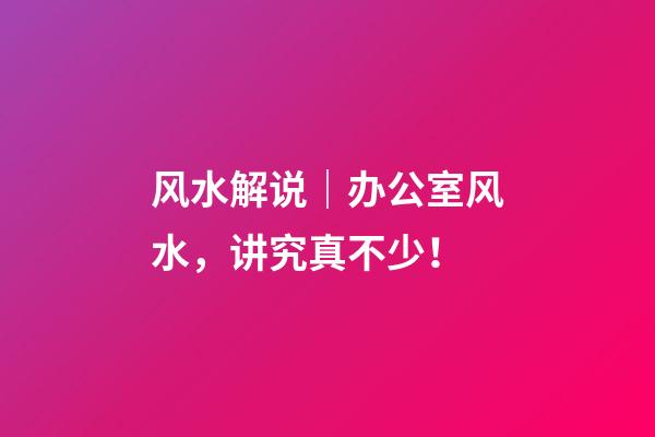 风水解说｜办公室风水，讲究真不少！