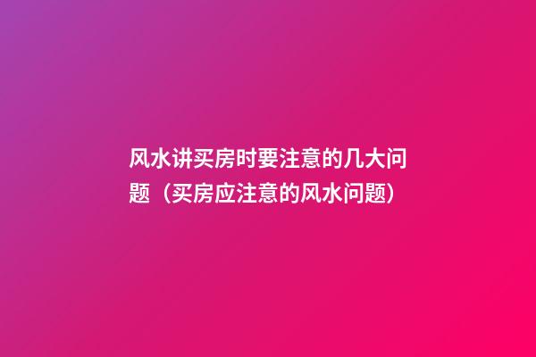 风水讲买房时要注意的几大问题（买房应注意的风水问题）