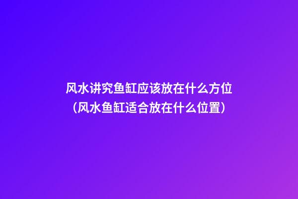 风水讲究鱼缸应该放在什么方位（风水鱼缸适合放在什么位置）