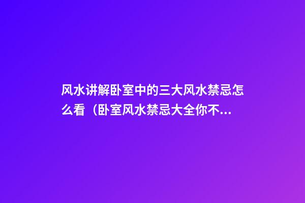 风水讲解卧室中的三大风水禁忌怎么看（卧室风水禁忌大全你不可不知）