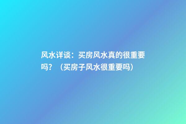 风水详谈：买房风水真的很重要吗？（买房子风水很重要吗）