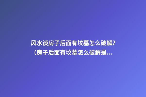 风水谈房子后面有坟墓怎么破解？（房子后面有坟墓怎么破解是最好?）