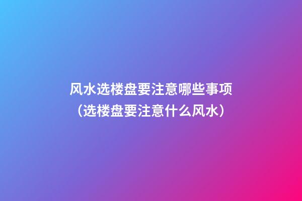 风水选楼盘要注意哪些事项（选楼盘要注意什么风水）