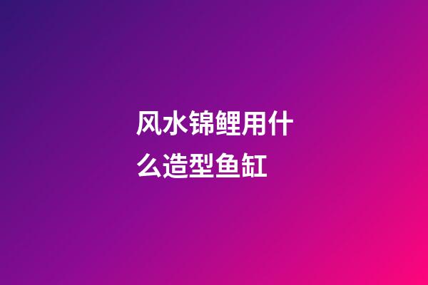 风水锦鲤用什么造型鱼缸