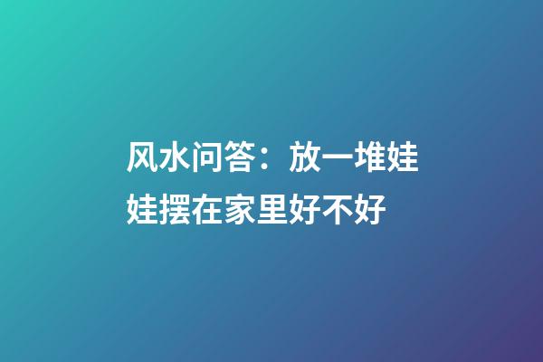 风水问答：放一堆娃娃摆在家里好不好