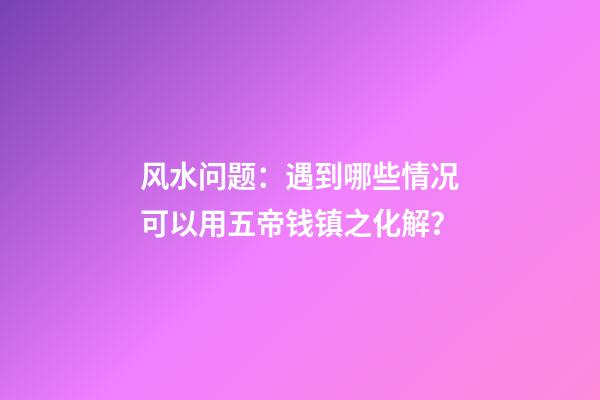 风水问题：遇到哪些情况可以用五帝钱镇之化解？