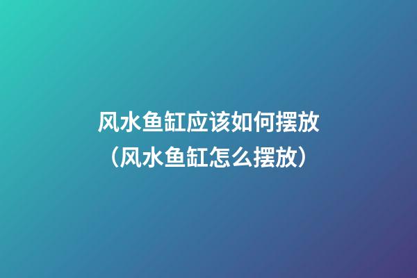 风水鱼缸应该如何摆放（风水鱼缸怎么摆放）