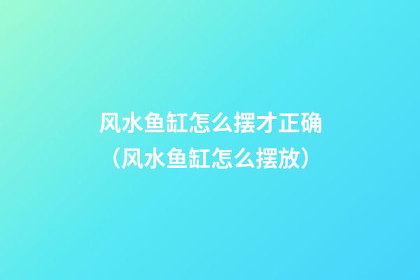风水鱼缸怎么摆才正确（风水鱼缸怎么摆放）