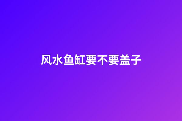 风水鱼缸要不要盖子