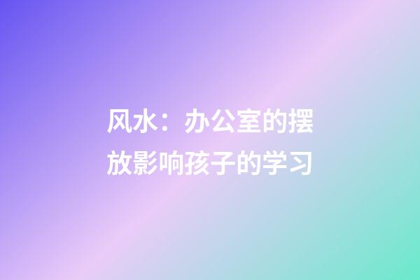 风水：办公室的摆放影响孩子的学习