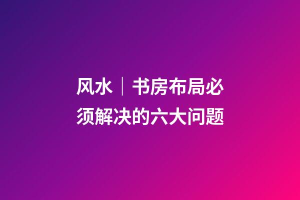 风水｜书房布局必须解决的六大问题