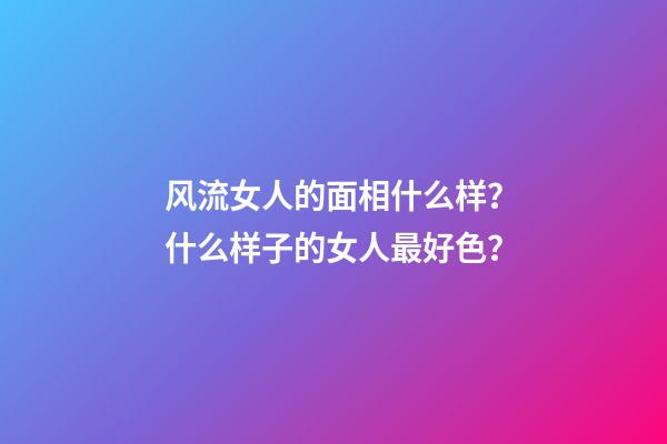 风流女人的面相什么样？什么样子的女人最好色？