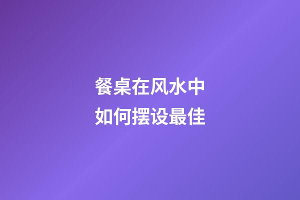 餐桌在风水中如何摆设最佳