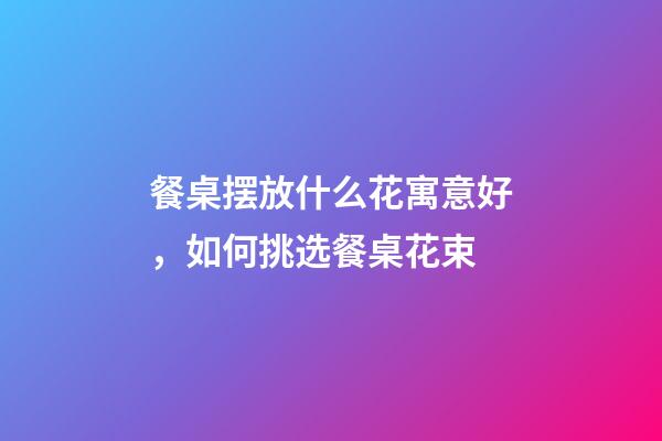 餐桌摆放什么花寓意好，如何挑选餐桌花束