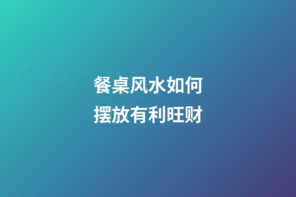 餐桌风水如何摆放有利旺财