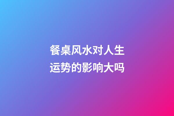 餐桌风水对人生运势的影响大吗