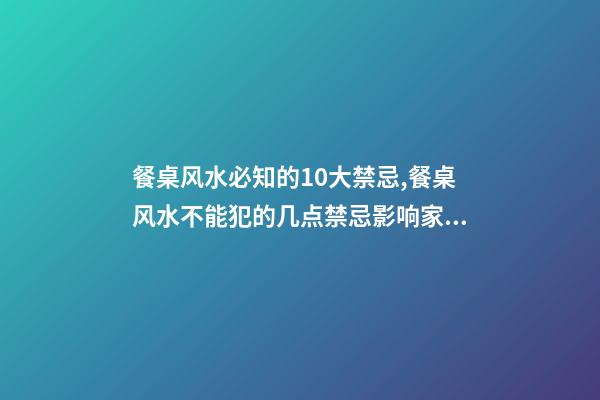餐桌风水必知的10大禁忌,餐桌风水不能犯的几点禁忌影响家人运势和健康如何