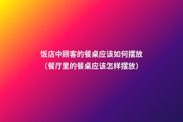 饭店中顾客的餐桌应该如何摆放（餐厅里的餐桌应该怎样摆放）