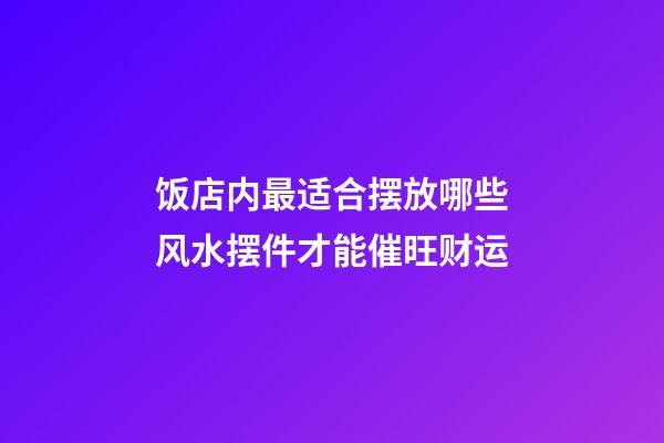 饭店内最适合摆放哪些风水摆件才能催旺财运