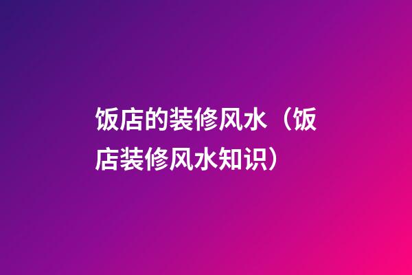 饭店的装修风水（饭店装修风水知识）
