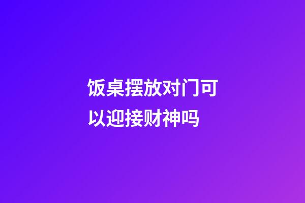饭桌摆放对门可以迎接财神吗