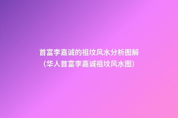 首富李嘉诚的祖坟风水分析图解（华人首富李嘉诚祖坟风水图）