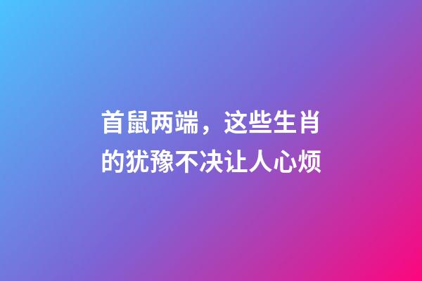 首鼠两端，这些生肖的犹豫不决让人心烦
