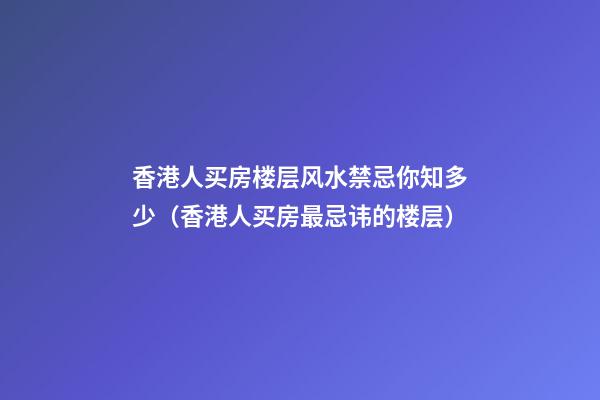 香港人买房楼层风水禁忌你知多少（香港人买房最忌讳的楼层）