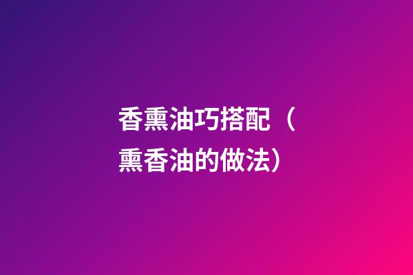 香熏油巧搭配（熏香油的做法）