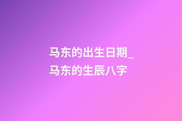 马东的出生日期_马东的生辰八字