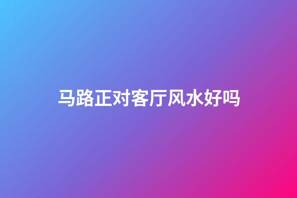 马路正对客厅风水好吗