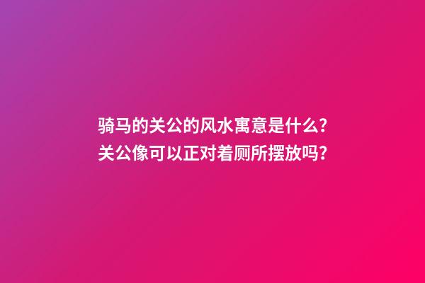 骑马的关公的风水寓意是什么？关公像可以正对着厕所摆放吗？
