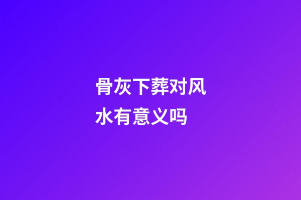 骨灰下葬对风水有意义吗