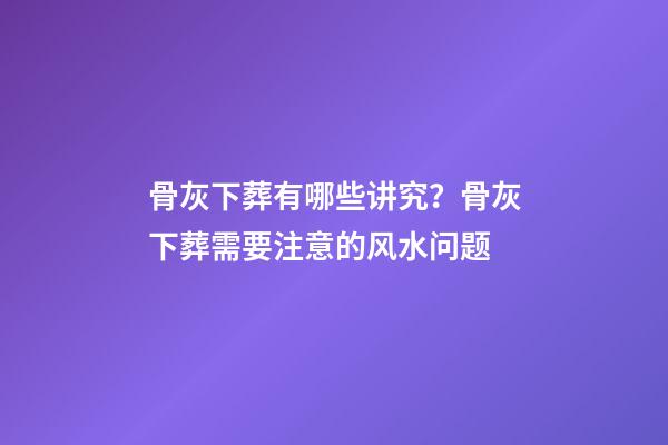 骨灰下葬有哪些讲究？骨灰下葬需要注意的风水问题