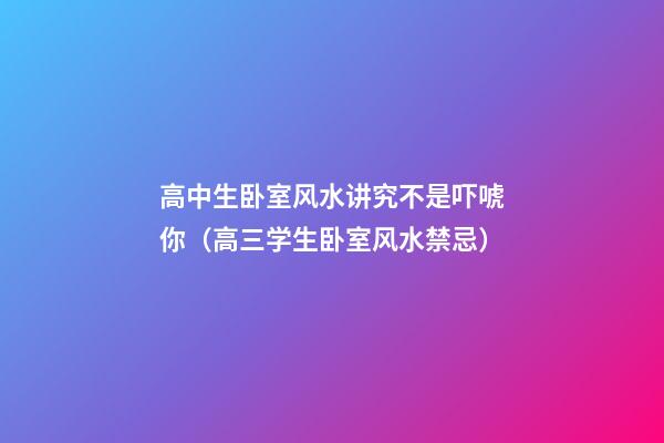 高中生卧室风水讲究不是吓唬你（高三学生卧室风水禁忌）